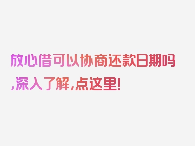 放心借可以协商还款日期吗，深入了解，点这里！