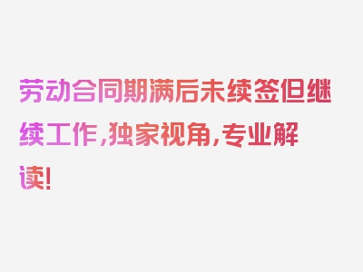 劳动合同期满后未续签但继续工作，独家视角，专业解读！