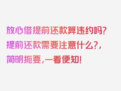 放心借提前还款算违约吗?提前还款需要注意什么?，简明扼要，一看便知！