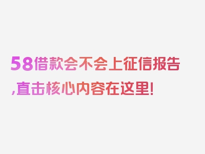 58借款会不会上征信报告，直击核心内容在这里！