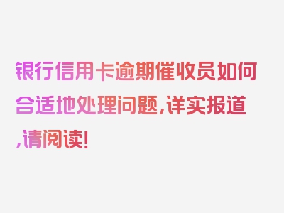 银行信用卡逾期催收员如何合适地处理问题，详实报道，请阅读！