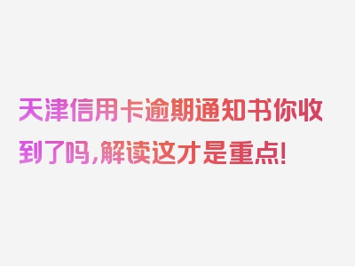 天津信用卡逾期通知书你收到了吗，解读这才是重点！