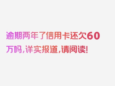 逾期两年了信用卡还欠60万吗，详实报道，请阅读！