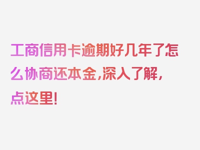 工商信用卡逾期好几年了怎么协商还本金，深入了解，点这里！