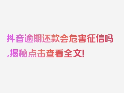 抖音逾期还款会危害征信吗，揭秘点击查看全文！