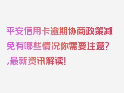 平安信用卡逾期协商政策减免有哪些情况你需要注意?，最新资讯解读！