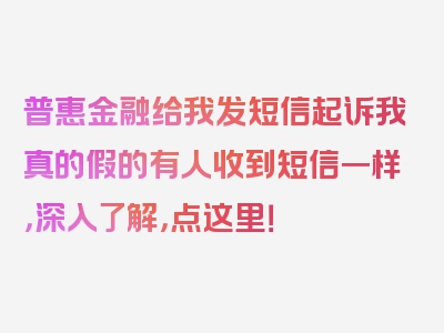 普惠金融给我发短信起诉我真的假的有人收到短信一样，深入了解，点这里！