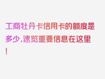 工商牡丹卡信用卡的额度是多少，速览重要信息在这里！