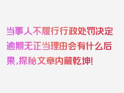 当事人不履行行政处罚决定逾期无正当理由会有什么后果，探秘文章内藏乾坤！