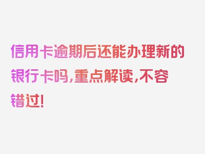 信用卡逾期后还能办理新的银行卡吗，重点解读，不容错过！