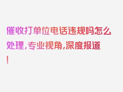 催收打单位电话违规吗怎么处理，专业视角，深度报道！