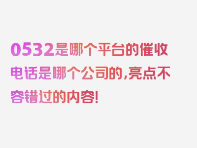 0532是哪个平台的催收电话是哪个公司的，亮点不容错过的内容！