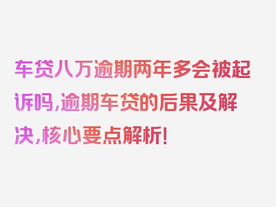 车贷八万逾期两年多会被起诉吗,逾期车贷的后果及解决，核心要点解析！