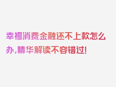 幸福消费金融还不上款怎么办，精华解读不容错过！