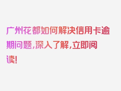 广州花都如何解决信用卡逾期问题，深入了解，立即阅读！