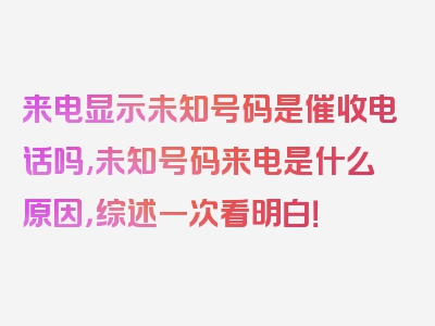 来电显示未知号码是催收电话吗,未知号码来电是什么原因，综述一次看明白！