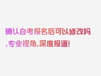 确认自考报名后可以修改吗，专业视角，深度报道！