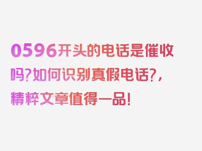 0596开头的电话是催收吗?如何识别真假电话?，精粹文章值得一品！