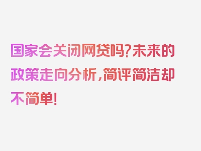 国家会关闭网贷吗?未来的政策走向分析，简评简洁却不简单！