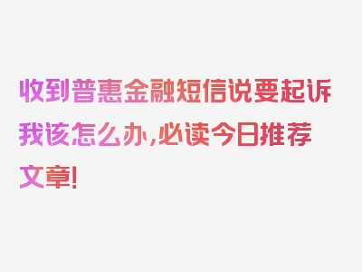 收到普惠金融短信说要起诉我该怎么办，必读今日推荐文章！