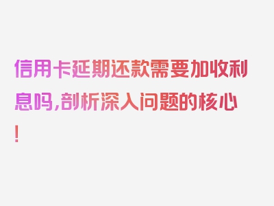 信用卡延期还款需要加收利息吗，剖析深入问题的核心！