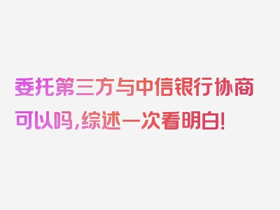 委托第三方与中信银行协商可以吗，综述一次看明白！