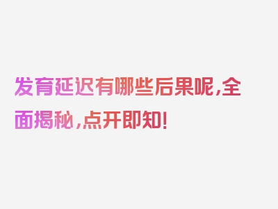 发育延迟有哪些后果呢，全面揭秘，点开即知！