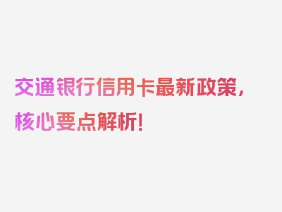 交通银行信用卡最新政策，核心要点解析！