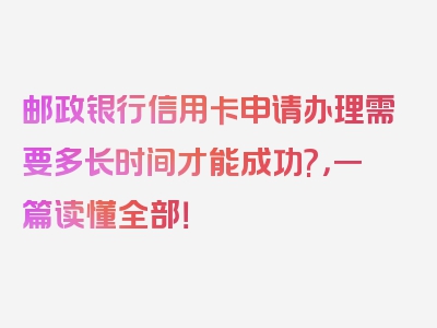 邮政银行信用卡申请办理需要多长时间才能成功?，一篇读懂全部！