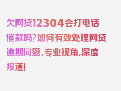 欠网贷12304会打电话催款吗?如何有效处理网贷逾期问题，专业视角，深度报道！