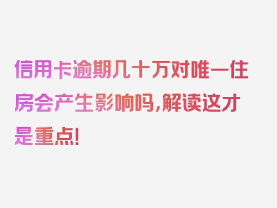 信用卡逾期几十万对唯一住房会产生影响吗，解读这才是重点！