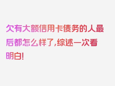 欠有大额信用卡债务的人最后都怎么样了，综述一次看明白！