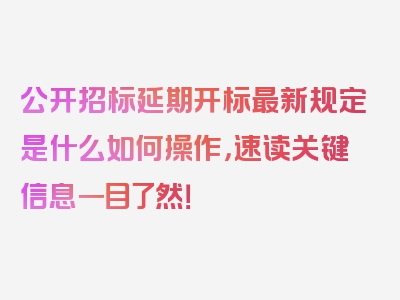 公开招标延期开标最新规定是什么如何操作，速读关键信息一目了然！