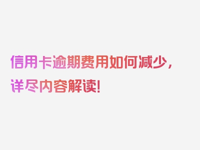 信用卡逾期费用如何减少，详尽内容解读！