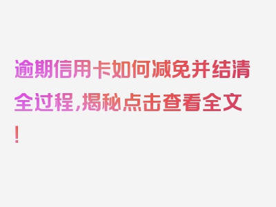 逾期信用卡如何减免并结清全过程，揭秘点击查看全文！