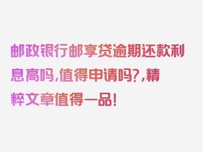 邮政银行邮享贷逾期还款利息高吗,值得申请吗?，精粹文章值得一品！