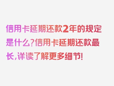 信用卡延期还款2年的规定是什么?信用卡延期还款最长，详读了解更多细节！