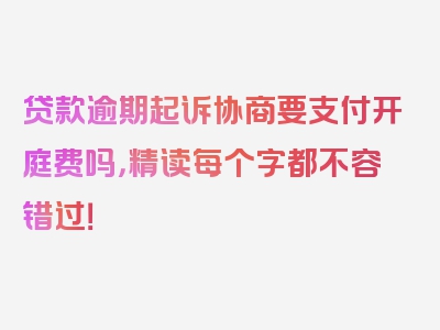 贷款逾期起诉协商要支付开庭费吗，精读每个字都不容错过！