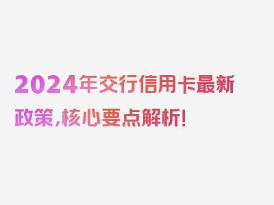 2024年交行信用卡最新政策，核心要点解析！