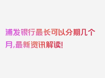 浦发银行最长可以分期几个月，最新资讯解读！