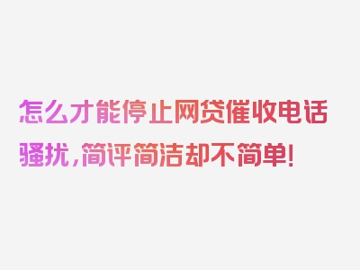 怎么才能停止网贷催收电话骚扰，简评简洁却不简单！