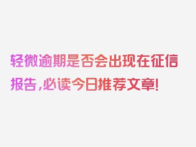 轻微逾期是否会出现在征信报告，必读今日推荐文章！