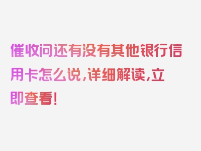 催收问还有没有其他银行信用卡怎么说，详细解读，立即查看！