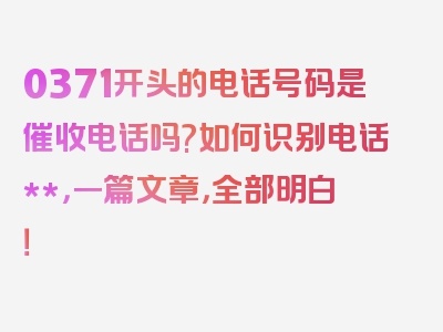 0371开头的电话号码是催收电话吗?如何识别电话**，一篇文章，全部明白！