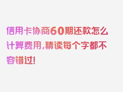 信用卡协商60期还款怎么计算费用，精读每个字都不容错过！