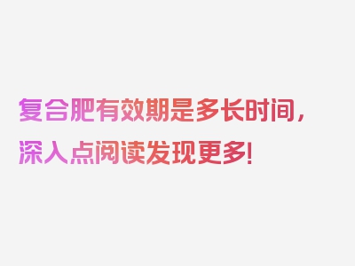 复合肥有效期是多长时间，深入点阅读发现更多！