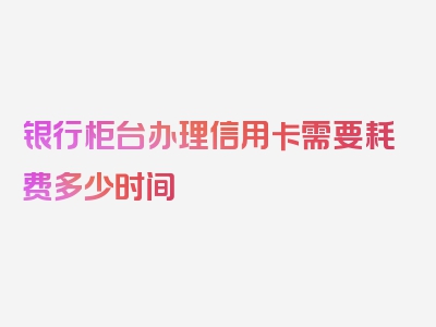 银行柜台办理信用卡需要耗费多少时间