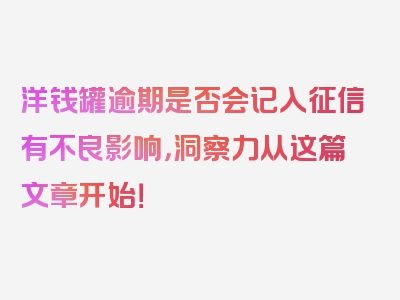 洋钱罐逾期是否会记入征信有不良影响，洞察力从这篇文章开始！