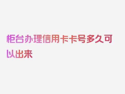 柜台办理信用卡卡号多久可以出来