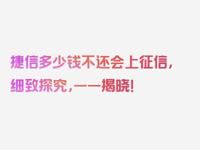 捷信多少钱不还会上征信，细致探究，一一揭晓！